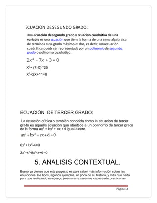 ECUACIÓN DE SEGUNDO GRADO:
Una ecuación de segundo gradoo ecuación cuadrática de una
variable es una ecuación que tiene la forma de una suma algebraica
de términos cuyo grado máximo es dos, es decir, una ecuación
cuadrática puede ser representada por un polinomio de segundo
grado o polinomio cuadrático.
X2
+ (7-X)2=
25
X2
+2X+11=0
ECUACIÓN DE TERCER GRADO:
La ecuación cúbica o también conocida como la ecuación de tercer
grado es aquella ecuación que obedece a un polinomio de tercer grado
de la forma ax3
+ bx2
+ cx +d igual a cero.
6x3
+7x2
-4=0
2x4
+x3
-8x2
-x+6=0
5. ANALISIS CONTEXTUAL.
Bueno yo pienso que este proyecto es para saber más información sobre las
ecuaciones, los tipos, algunos ejemplos, un poco de su historia, y más que nada
para que realizando este juego (memorama) seamos capaces de practicarlas
Página 18
 