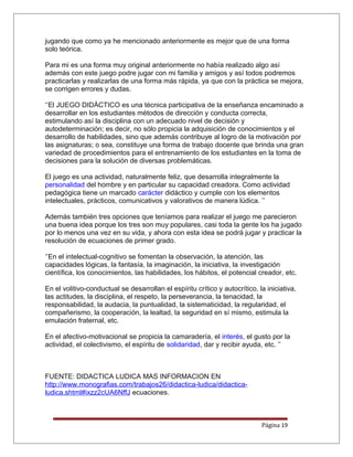 jugando que como ya he mencionado anteriormente es mejor que de una forma
solo teórica.
Para mi es una forma muy original anteriormente no había realizado algo así
además con este juego podre jugar con mi familia y amigos y así todos podremos
practicarlas y realizarlas de una forma más rápida, ya que con la práctica se mejora,
se corrigen errores y dudas.
‘’El JUEGO DIDÁCTICO es una técnica participativa de la enseñanza encaminado a
desarrollar en los estudiantes métodos de dirección y conducta correcta,
estimulando así la disciplina con un adecuado nivel de decisión y
autodeterminación; es decir, no sólo propicia la adquisición de conocimientos y el
desarrollo de habilidades, sino que además contribuye al logro de la motivación por
las asignaturas; o sea, constituye una forma de trabajo docente que brinda una gran
variedad de procedimientos para el entrenamiento de los estudiantes en la toma de
decisiones para la solución de diversas problemáticas.
El juego es una actividad, naturalmente feliz, que desarrolla integralmente la
personalidad del hombre y en particular su capacidad creadora. Como actividad
pedagógica tiene un marcado carácter didáctico y cumple con los elementos
intelectuales, prácticos, comunicativos y valorativos de manera lúdica. ’’
Además también tres opciones que teníamos para realizar el juego me parecieron
una buena idea porque los tres son muy populares, casi toda la gente los ha jugado
por lo menos una vez en su vida, y ahora con esta idea se podrá jugar y practicar la
resolución de ecuaciones de primer grado.
‘’En el intelectual-cognitivo se fomentan la observación, la atención, las
capacidades lógicas, la fantasía, la imaginación, la iniciativa, la investigación
científica, los conocimientos, las habilidades, los hábitos, el potencial creador, etc.
En el volitivo-conductual se desarrollan el espíritu crítico y autocrítico, la iniciativa,
las actitudes, la disciplina, el respeto, la perseverancia, la tenacidad, la
responsabilidad, la audacia, la puntualidad, la sistematicidad, la regularidad, el
compañerismo, la cooperación, la lealtad, la seguridad en sí mismo, estimula la
emulación fraternal, etc.
En el afectivo-motivacional se propicia la camaradería, el interés, el gusto por la
actividad, el colectivismo, el espíritu de solidaridad, dar y recibir ayuda, etc. ’’
FUENTE: DIDACTICA LUDICA MAS INFORMACION EN
http://www.monografias.com/trabajos26/didactica-ludica/didactica-
ludica.shtml#ixzz2cUA6NffJ ecuaciones.
Página 19
 