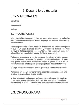 6. Desarrollo de material.
6.1- MATERIALES:
-cartulinas
-marcadores
-colores
6.2- PLANEACION:
Mi equipo está compuesto por tres personas y yo, pensamos en las tres
opciones que teníamos para realizar el juego, un domino, una lotería y
un memorama.
Después pensamos en que hacer un memorama era una buena opción
ya que es un juego divertido, dinámico y obviamente de memoria. Y que
la mayoría de las personas conoce. Además nos pareció un juego muy
adaptable a las características que debía de tener el juego.
Todos nos pusimos de acuerdo hasta que decidimos la parte que nos
tocaría realizar a cada uno. Decidimos que cada quien haría 10 pares
para que en total nuestro memorama tuviera 30 pares. Ya que era un
buen número de tarjetas para que el juego fuera más entretenido.}
El juego tiene ecuaciones de primer grado que son las más básicas.
Pensamos en que un par se formaría sacando una ecuación en una
tarjeta y la respuesta en la otra tarjeta.
Al final pensamos en las características especiales que debían llevar
todas las tarjetas y en las instrucciones para que el juego resultara
entretenido y además poder resolver adecuadamente las ecuaciones.
6.3. CRONOGRAMA
Página 20
 