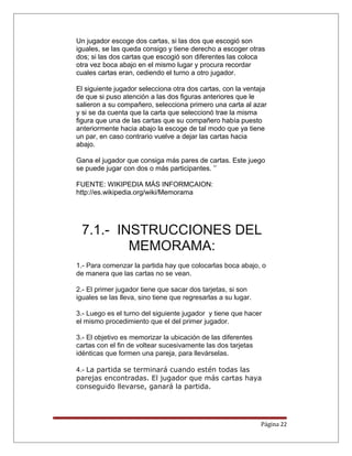 Un jugador escoge dos cartas, si las dos que escogió son
iguales, se las queda consigo y tiene derecho a escoger otras
dos; si las dos cartas que escogió son diferentes las coloca
otra vez boca abajo en el mismo lugar y procura recordar
cuales cartas eran, cediendo el turno a otro jugador.
El siguiente jugador selecciona otra dos cartas, con la ventaja
de que si puso atención a las dos figuras anteriores que le
salieron a su compañero, selecciona primero una carta al azar
y si se da cuenta que la carta que seleccionó trae la misma
figura que una de las cartas que su compañero había puesto
anteriormente hacia abajo la escoge de tal modo que ya tiene
un par, en caso contrario vuelve a dejar las cartas hacia
abajo.
Gana el jugador que consiga más pares de cartas. Este juego
se puede jugar con dos o más participantes. ’’
FUENTE: WIKIPEDIA MÁS INFORMCAION:
http://es.wikipedia.org/wiki/Memorama
7.1.- INSTRUCCIONES DEL
MEMORAMA:
1.- Para comenzar la partida hay que colocarlas boca abajo, o
de manera que las cartas no se vean.
2.- El primer jugador tiene que sacar dos tarjetas, si son
iguales se las lleva, sino tiene que regresarlas a su lugar.
3.- Luego es el turno del siguiente jugador y tiene que hacer
el mismo procedimiento que el del primer jugador.
3.- El objetivo es memorizar la ubicación de las diferentes
cartas con el fin de voltear sucesivamente las dos tarjetas
idénticas que formen una pareja, para llevárselas.
4.- La partida se terminará cuando estén todas las
parejas encontradas. El jugador que más cartas haya
conseguido llevarse, ganará la partida.
Página 22
 