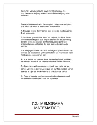 FUENTE: MEMOJUEGOS MÁS INFORMACION EN:
http://www.memo-juegos.com/instrucciones-del-juego-de-
memoria
Bueno el juego realizado fue adaptado a las características
que debía de llevar el memorama matemático.
1.-El juego consta de 30 pares, este juego se puede jugar de
2 a 4 jugadores.
2.-Se tienen que revolver todas las tarjetas y colocar de un
lado todas las tarjetas que tengan escritas las ecuaciones y
del otro todas las tarjetas con las respuestas para que
enseguida sean volteadas del lado que no tengan nada
escrito.
3.-Cada jugador debe de sacar dos tarjetas por turno una del
lado de las ecuaciones y otra del lado de las respuestas y así
hasta poder encontrar un par.
4.- si al voltear las tarjetas no se formo ningún par entonces
se vuelven a colocar las tarjetas de donde fueron tomadas.
5.- Cada carta vale un punto, es decir que cada par de
cartas valen dos puntos, aunque los puntos pueden variar
debido al tipo de memoria o a la cantidad de cartas
6.- Gana el jugador que haya encontrado más pares en el
tiempo determinado por todos los jugadores.
7.2.- MEMORAMA
MATEMATICO.
Página 23
 