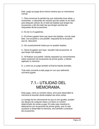 Este juego se juega de la misma manera que un memorama
normal.
1.- Para comenzar la partida hay que colocarlas boca abajo, y
revolverlas o colocarlas de manera que las cartas no se vean,
para después colocar de un lado las tarjetas que tengan las
ecuaciones y del otro lado las que tengan escritas las
respuestas de las ecuaciones.
2.- Es de 2 a 4 jugadores.
2.- El primer jugador tiene que sacar dos tarjetas, una de cada
lado, una ecuación y una posible respuesta de la ecuación
que se descubrió.
3.- Así sucesivamente hasta que no queden tarjetas.
4.- Gana el jugador que haya resuelto más ecuaciones, el
que tenga más tarjetas.
5.- Al finalizar una partida habrás repasado tus conocimientos
sobre resolución de ecuaciones de primer grado, y habrás
agilizado tu memoria.
6.- y como es un juego también al final te habrás divertido.
Todo esto convierte a este juego en uno que realmente
conviene jugarlo.
7.1.- UTILIDAD DEL
MEMORAMA.
Este juego, como su nombre indica, sirve para desarrollar la
memoria al recordar dónde estaban las otras cartas.
La ventaja de los memoramas es que no son iguales, pueden
ser dibujos de cualquier clase y no tiene un número
determinado de cartas a jugar. En este caso nosotros lo
elaboramos con ecuaciones de primer grado, que no solo
ayudaran a desarrollar la memoria, sino también a practicar
las ecuaciones.
Página 24
 