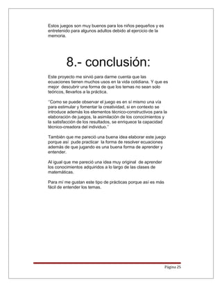 Estos juegos son muy buenos para los niños pequeños y es
entretenido para algunos adultos debido al ejercicio de la
memoria.
8.- conclusión:
Este proyecto me sirvió para darme cuenta que las
ecuaciones tienen muchos usos en la vida cotidiana. Y que es
mejor descubrir una forma de que los temas no sean solo
teóricos, llevarlos a la práctica.
‘’Como se puede observar el juego es en sí mismo una vía
para estimular y fomentar la creatividad, si en contexto se
introduce además los elementos técnico-constructivos para la
elaboración de juegos, la asimilación de los conocimientos y
la satisfacción de los resultados, se enriquece la capacidad
técnico-creadora del individuo.’’
También que me pareció una buena idea elaborar este juego
porque así pude practicar la forma de resolver ecuaciones
además de que jugando es una buena forma de aprender y
entender.
Al igual que me pareció una idea muy original de aprender
los conocimientos adquiridos a lo largo de las clases de
matemáticas.
Para mí me gustan este tipo de prácticas porque así es más
fácil de entender los temas.
Página 25
 