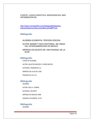 FUENTE: LUDICA DIDACTICA, MONOGRAFIAS, MAS
INFORMACION EN
http://www.monografias.com/trabajos26/didactica-
ludica/didactica-ludica.shtml#ixzz2cUBfPYU2
Bibliografía
ALGEBRA ELEMENTAL TERCERA EDICION
AUTOR: BARNETT RICH EDOTORIAL: MC GRAW-
HILL INTEROAMERICANA DE MEXICO
IMPRESO EN AGOSTO DE 1995 PAGINAS: DE LA
62-66
Bibliografía
CURSO DE ALGEBRA
AUTOR: AGUSTIN ANFOSSI Y FLORES MEYER
EDITORIAL: PROGRESO S.A.
IMPRESO EN JULIO DE 1930
PAGINAS DE LA 9-14
Bibliografía
ALGEBRA
AUTOR: PAUL K. SPARKS
EDITORIAL: REVERTÉ
IMPRESO EN MEXICO 1998
PAGINAS UTILIZADAS 52-55
Bibliografía
ALGEBRA
Página 26
 