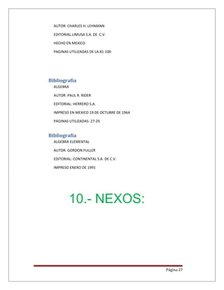 AUTOR: CHARLES H. LEHMANN
EDITORIAL.LIMUSA S.A. DE C.V.
HECHO EN MEXICO
PAGINAS UTILIZADAS DE LA 81-100
Bibliografía
ALGEBRA
AUTOR: PAUL R. RIDER
EDITORIAL: HERRERO S.A.
IMPRESO EN MEXICO 19 DE OCTUBRE DE 1964
PAGINAS UTILIZADAS: 27-29
Bibliografía
ALGEBRA ELEMENTAL
AUTOR: GORDON FULLER
EDITORIAL: CONTINENTAL S.A. DE C.V.
IMPRESO ENERO DE 1991
10.- NEXOS:
Página 27
 