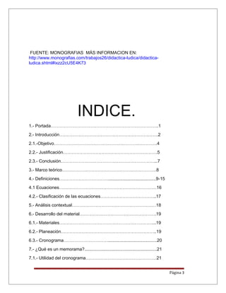 FUENTE: MONOGRAFIAS MÁS INFORMACION EN:
http://www.monografias.com/trabajos26/didactica-ludica/didactica-
ludica.shtml#ixzz2cU5E4K73
INDICE.
1.- Portada……………………………………………………………….1
2.- Introducción………………………………………………………….2
2.1.-Objetivo…………………………………………………………….4
2.2.- Justificación……………………………………………………….5
2.3.- Conclusión………………………………………………………...7
3.- Marco teórico……………………………………………………….8
4.- Definiciones…………………………….......................................9-15
4.1 Ecuaciones…………………………………………………………16
4.2.- Clasificación de las ecuaciones………………………………..17
5.- Análisis contextual…………………………………………………18
6.- Desarrollo del material…………………………………………….19
6.1.- Materiales………………………………………………………...19
6.2.- Planeación………………………………………………………..19
6.3.- Cronograma…………………………........................................20
7.- ¿Qué es un memorama?...........................................................21
7.1.- Utilidad del cronograma…………………………………………21
Página 3
 