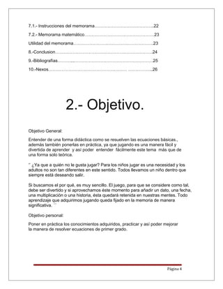 7.1.- Instrucciones del memorama…………………………………..22
7.2.- Memorama matemático…………………………………………23
Utilidad del memorama……………………………………………….23
8.-Conclusion………………………………………………………….24
9.-Bibliografías………...………………………………………………25
10.-Nexos……………………………………………… ……………..26
2.- Objetivo.
Objetivo General:
Entender de una forma didáctica como se resuelven las ecuaciones básicas.,
además también ponerlas en práctica, ya que jugando es una manera fácil y
divertida de aprender y así poder entender fácilmente este tema más que de
una forma solo teórica.
‘’ ¿Ya que a quién no le gusta jugar? Para los niños jugar es una necesidad y los
adultos no son tan diferentes en este sentido. Todos llevamos un niño dentro que
siempre está deseando salir.
Si buscamos el por qué, es muy sencillo. El juego, para que se considere como tal,
debe ser divertido y si aprovechamos éste momento para añadir un dato, una fecha,
una multiplicación o una historia, ésta quedará retenida en nuestras mentes. Todo
aprendizaje que adquirimos jugando queda fijado en la memoria de manera
significativa. ´´
Objetivo personal:
Poner en práctica los conocimientos adquiridos, practicar y así poder mejorar
la manera de resolver ecuaciones de primer grado.
Página 4
 