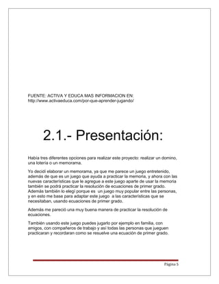 FUENTE: ACTIVA Y EDUCA MAS INFORMACION EN:
http://www.activaeduca.com/por-que-aprender-jugando/
2.1.- Presentación:
Había tres diferentes opciones para realizar este proyecto: realizar un domino,
una lotería o un memorama.
Yo decidí elaborar un memorama, ya que me parece un juego entretenido,
además de que es un juego que ayuda a practicar la memoria, y ahora con las
nuevas características que le agregue a este juego aparte de usar la memoria
también se podrá practicar la resolución de ecuaciones de primer grado.
Además también lo elegí porque es un juego muy popular entre las personas,
y en esto me base para adaptar este juego a las características que se
necesitaban, usando ecuaciones de primer grado.
Además me pareció una muy buena manera de practicar la resolución de
ecuaciones.
También usando este juego puedes jugarlo por ejemplo en familia, con
amigos, con compañeros de trabajo y así todas las personas que jueguen
practicaran y recordaran como se resuelve una ecuación de primer grado.
Página 5
 
