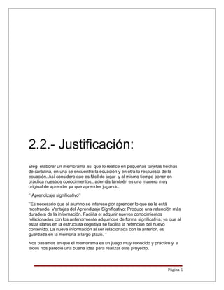 2.2.- Justificación:
Elegí elaborar un memorama así que lo realice en pequeñas tarjetas hechas
de cartulina, en una se encuentra la ecuación y en otra la respuesta de la
ecuación. Así considero que es fácil de jugar y al mismo tiempo poner en
práctica nuestros conocimientos., además también es una manera muy
original de aprender ya que aprendes jugando.
‘’ Aprendizaje significativo’’
‘’Es necesario que el alumno se interese por aprender lo que se le está
mostrando. Ventajas del Aprendizaje Significativo: Produce una retención más
duradera de la información. Facilita el adquirir nuevos conocimientos
relacionados con los anteriormente adquiridos de forma significativa, ya que al
estar claros en la estructura cognitiva se facilita la retención del nuevo
contenido. La nueva información al ser relacionada con la anterior, es
guardada en la memoria a largo plazo. ’’
Nos basamos en que el memorama es un juego muy conocido y práctico y a
todos nos pareció una buena idea para realizar este proyecto.
Página 6
 