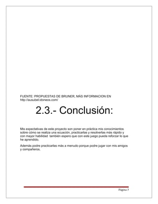 FUENTE: PROPUESTAS DE BRUNER, MÁS INFORMACION EN
http://ausubel.idoneos.com/
2.3.- Conclusión:
Mis expectativas de este proyecto son poner en práctica mis conocimientos
sobre cómo se realiza una ecuación, practicarlas y resolverlas más rápido y
con mayor habilidad también espero que con este juego pueda reforzar lo que
he aprendido.
Además podre practicarlas más a menudo porque podre jugar con mis amigos
y compañeros.
Página 7
 