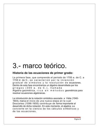 3.- marco teórico.
Historia de las ecuaciones de primer grado:
La primera fase, que comprende el periodo de 1700 a. de C. a
1700 d. de C., s e c a r a c t e r i z ó p o r l a i n v e n c i ó n
g r a d u a l d e s í m b o l o s y l a r e s o l u c i ó n d e ecuaciones.
Dentro de esta fase encontramos un álgebra desarrollada por los
g r i e g o s ( 3 0 0 a . d e C . ) , l l a m a d a
Algebra geométrica, r i c a e n m é t o d o s geométricos para
resolver ecuaciones algebraicas.
La introducción de la notación simbólica asociada a Viète (1540-
1603), marca el inicio de una nueva etapa en la cual
Descartes (1596-1650) contribuye de forma importante al
desarrollo de dicha notación. En este momento, el algebra se
convierte en la ciencia de los cálculos simbólicos y
de las ecuaciones.
Página 8
 