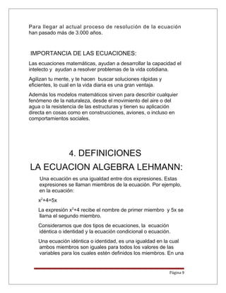 Para llegar al actual proceso de resolución de la ecuación
han pasado más de 3.000 años.
IMPORTANCIA DE LAS ECUACIONES:
Las ecuaciones matemáticas, ayudan a desarrollar la capacidad el
intelecto y ayudan a resolver problemas de la vida cotidiana.
Agilizan tu mente, y te hacen buscar soluciones rápidas y
eficientes, lo cual en la vida diaria es una gran ventaja.
Además los modelos matemáticos sirven para describir cualquier
fenómeno de la naturaleza, desde el movimiento del aire o del
agua o la resistencia de las estructuras y tienen su aplicación
directa en cosas como en construcciones, aviones, o incluso en
comportamientos sociales.
4. DEFINICIONES
LA ECUACION ALGEBRA LEHMANN:
Una ecuación es una igualdad entre dos expresiones. Estas
expresiones se llaman miembros de la ecuación. Por ejemplo,
en la ecuación:
x2
+4=5x
La expresión x2
+4 recibe el nombre de primer miembro y 5x se
llama el segundo miembro.
Consideramos que dos tipos de ecuaciones, la ecuación
idéntica o identidad y la ecuación condicional o ecuación.
Una ecuación idéntica o identidad, es una igualdad en la cual
ambos miembros son iguales para todos los valores de las
variables para los cuales estén definidos los miembros. En una
Página 9
 