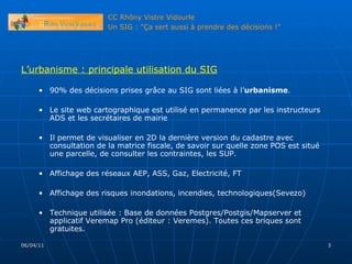 L’urbanisme : principale utilisation du SIG 90% des décisions prises grâce au SIG sont liées à l’ urbanisme .  Le site web cartographique est utilisé en permanence par les instructeurs ADS et les secrétaires de mairie Il permet de visualiser en 2D la dernière version du cadastre avec consultation de la matrice fiscale, de savoir sur quelle zone POS est situé une parcelle, de consulter les contraintes, les SUP. Affichage des réseaux AEP, ASS, Gaz, Electricité, FT Affichage des risques inondations, incendies, technologiques(Sevezo) Technique utilisée : Base de données Postgres/Postgis/Mapserver et applicatif Veremap Pro (éditeur : Veremes). Toutes ces briques sont gratuites. 06/04/11 