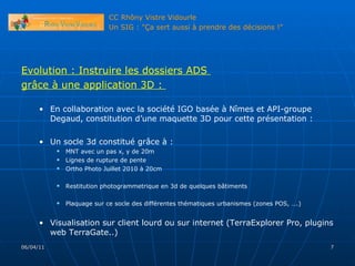 Evolution : Instruire les dossiers ADS  grâce à une application 3D :  En collaboration avec la société IGO basée à Nîmes et API-groupe Degaud, constitution d’une maquette 3D pour cette présentation : Un socle 3d constitué grâce à :  MNT avec un pas x, y de 20m Lignes de rupture de pente Ortho Photo Juillet 2010 à 20cm Restitution photogrammetrique en 3d de quelques bâtiments Plaquage sur ce socle des différentes thématiques urbanismes (zones POS, ….) Visualisation sur client lourd ou sur internet (TerraExplorer Pro, plugins web TerraGate..) 06/04/11 