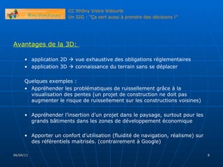 06/04/11 Avantages de la 3D:  application 2D    vue exhaustive des obligations réglementaires application 3D    connaissance du terrain sans se déplacer Quelques exemples : Appréhender les problématiques de ruissellement grâce à la visualisation des pentes (un projet de construction ne doit pas augmenter le risque de ruissellement sur les constructions voisines) Appréhender l’insertion d’un projet dans le paysage, surtout pour les grands bâtiments dans les zones de développement économique Apporter un confort d’utilisation (fluidité de navigation, réalisme) sur des référentiels maitrisés. (contrairement à Google) 