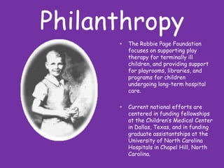 PhilanthropyThe Robbie Page Foundation focuses on supporting play therapy for terminally ill children, and providing support for playrooms, libraries, and programs for children undergoing long-term hospital care. Current national efforts are centered in funding fellowships at the Children’s Medical Center in Dallas, Texas, and in funding graduate assistantships at the University of North Carolina Hospitals in Chapel Hill, North Carolina. 