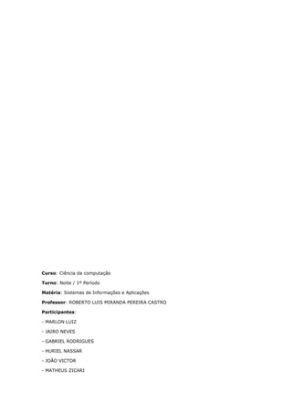 Curso: Ciência da computação
Turno: Noite / 1º Período
Matéria: Sistemas de Informações e Aplicações
Professor: ROBERTO LUIS MIRANDA PEREIRA CASTRO
Participantes:
- MARLON LUIZ
- JAIRO NEVES
- GABRIEL RODRIGUES
- HURIEL NASSAR
- JOÃO VICTOR
- MATHEUS ZICARI
 