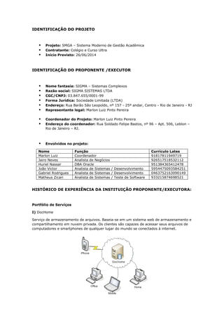 IDENTIFICAÇÃO DO PROJETO
 Projeto: SMGA – Sistema Moderno de Gestão Acadêmica
 Contratante: Colégio e Curso Ultra
 Início Previsto: 26/06/2014
IDENTIFICAÇÃO DO PROPONENTE /EXECUTOR
 Nome fantasia: SIGMA – Sistemas Complexos
 Razão social: SIGMA SISTEMAS LTDA
 CGC/CNPJ: 03.847.655/0001-99
 Forma Jurídica: Sociedade Limitada (LTDA)
 Endereço: Rua Barão São Leopoldo, nº 157 - 25º andar, Centro - Rio de Janeiro - RJ
 Representante legal: Marlon Luiz Pinto Pereira
 Coordenador do Projeto: Marlon Luiz Pinto Pereira
 Endereço do coordenador: Rua Soldado Felipe Bastos, nº 96 – Apt. 506, Leblon –
Rio de Janeiro – RJ.
 Envolvidos no projeto:
Nome Função Currículo Lates
Marlon Luiz Coordenador 91817811949719
Jairo Neves Analista de Negócios 926517518532112
Huriel Nassar DBA Oracle 951384365412478
João Victor Analista de Sistemas / Desenvolvimento 5954475093584251
Gabriel Rodrigues Analista de Sistemas / Desenvolvimento 0463752163090149
Matheus Zicari Analista de Sistemas / Teste de Software 933215874698521
HISTÓRICO DE EXPERIÊNCIA DA INSTITUIÇÃO PROPONENTE/EXECUTORA:
Portfólio de Serviços
I) DocHome
Serviço de armazenamento de arquivos. Baseia-se em um sistema web de armazenamento e
compartilhamento em nuvem privada. Os clientes são capazes de acessar seus arquivos de
computadores e smartphones de qualquer lugar do mundo se conectados à internet.
 