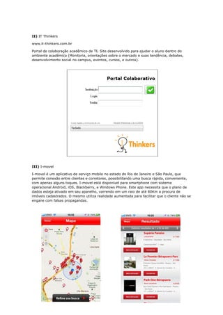 II) IT Thinkers
www.it-thinkers.com.br
Portal de colaboração acadêmico de TI. Site desenvolvido para ajudar o aluno dentro do
ambiente acadêmico (Monitoria, orientações sobre o mercado e suas tendência, debates,
desenvolvimento social no campus, eventos, cursos, e outros).
III) I-movel
I-movel é um aplicativo de serviço mobile no estado do Rio de Janeiro e São Paulo, que
permite conexão entre clientes e corretores, possibilitando uma busca rápida, conveniente,
com apenas alguns toques. I-movel está disponível para smartphone com sistema
operacional Android, iOS, Blackberry, e Windows Phone. Este app necessita que o plano de
dados esteja ativado em seu aparelho, varrendo em um raio de até 80Km a procura de
imóveis cadastrados. O mesmo utiliza realidade aumentada para facilitar que o cliente não se
engane com falsas propagandas.
 