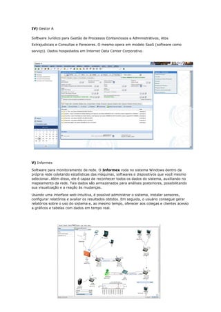 IV) Gestor A
Software Jurídico para Gestão de Processos Contenciosos e Administrativos, Atos
Extrajudiciais e Consultas e Pareceres. O mesmo opera em modelo SaaS (software como
serviço). Dados hospedados em Internet Data Center Corporativo.
V) Informex
Software para monitoramento de rede. O Informex roda no sistema Windows dentro da
própria rede coletando estatísticas das máquinas, softwares e dispositivos que você mesmo
selecionar. Além disso, ele é capaz de reconhecer todos os dados do sistema, auxiliando no
mapeamento da rede. Tais dados são armazenados para análises posteriores, possibilitando
sua visualização e a reação às mudanças.
Usando uma interface web intuitiva, é possível administrar o sistema, instalar sensores,
configurar relatórios e avaliar os resultados obtidos. Em seguida, o usuário consegue gerar
relatórios sobre o uso do sistema e, ao mesmo tempo, oferecer aos colegas e clientes acesso
a gráficos e tabelas com dados em tempo real.
 