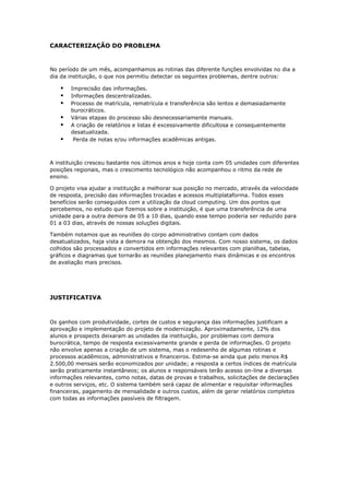 CARACTERIZAÇÃO DO PROBLEMA
No período de um mês, acompanhamos as rotinas das diferente funções envolvidas no dia a
dia da instituição, o que nos permitiu detectar os seguintes problemas, dentre outros:
 Imprecisão das informações.
 Informações descentralizadas.
 Processo de matrícula, rematrícula e transferência são lentos e demasiadamente
burocráticos.
 Várias etapas do processo são desnecessariamente manuais.
 A criação de relatórios e listas é excessivamente dificultosa e consequentemente
desatualizada.
 Perda de notas e/ou informações acadêmicas antigas.
A instituição cresceu bastante nos últimos anos e hoje conta com 05 unidades com diferentes
posições regionais, mas o crescimento tecnológico não acompanhou o ritmo da rede de
ensino.
O projeto visa ajudar a instituição a melhorar sua posição no mercado, através da velocidade
de resposta, precisão das informações trocadas e acessos multiplataforma. Todos esses
benefícios serão conseguidos com a utilização da cloud computing. Um dos pontos que
percebemos, no estudo que fizemos sobre a instituição, é que uma transferência de uma
unidade para a outra demora de 05 a 10 dias, quando esse tempo poderia ser reduzido para
01 a 03 dias, através de nossas soluções digitais.
Também notamos que as reuniões do corpo administrativo contam com dados
desatualizados, haja vista a demora na obtenção dos mesmos. Com nosso sistema, os dados
colhidos são processados e convertidos em informações relevantes com planilhas, tabelas,
gráficos e diagramas que tornarão as reuniões planejamento mais dinâmicas e os encontros
de avaliação mais precisos.
JUSTIFICATIVA
Os ganhos com produtividade, cortes de custos e segurança das informações justificam a
aprovação e implementação do projeto de modernização. Aproximadamente, 12% dos
alunos e prospects deixaram as unidades da instituição, por problemas com demora
burocrática, tempo de resposta excessivamente grande e perda de informações. O projeto
não envolve apenas a criação de um sistema, mas o redesenho de algumas rotinas e
processos acadêmicos, administrativos e financeiros. Estima-se ainda que pelo menos R$
2.500,00 mensais serão economizados por unidade; a resposta a certos índices de matrícula
serão praticamente instantâneos; os alunos e responsáveis terão acesso on-line a diversas
informações relevantes, como notas, datas de provas e trabalhos, solicitações de declarações
e outros serviços, etc. O sistema também será capaz de alimentar e requisitar informações
financeiras, pagamento de mensalidade e outros custos, além de gerar relatórios completos
com todas as informações passíveis de filtragem.
 