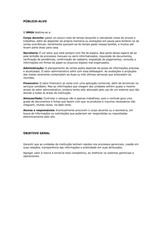 PÚBLICO-ALVO
O SMGA destina-se a:
Corpo docente: gasta um pouco mais de tempo lançando e calculando notas de provas e
trabalhos, além de depender da própria memória ou anotações em pauta para lembrar-se de
certas ocorrências. Geralmente queixam-se do tempo gasto nessas tarefas, e muitos até
levam parte disso para casa.
Secretaria: É um setor que está sempre com fila de espera. Boa parte dessa espera dá-se
pela lentidão de processos manuais ou semi-informatizados, requisição de documentos,
verificação de pendências, confirmação de cadastro, expedição de pagamentos, consulta a
informações em fichas de papel ou arquivos digitais mal organizados.
Administração: O planejamento de certas ações depende da posse de informações precisas
e atualizadas. O setor administrativo sofre com essa defasagem. As avaliações e projeções
das metas raramente contemplam as duas ou três últimas semanas que antecedem às
reuniões.
Financeiro: O setor financeiro já conta com uma aplicação comercial, além de terceirizar os
serviços contábeis. Mas as informações que chegam das unidades sofrem quase o mesmo
atraso do setor administrativo, embora tenha sido atenuado pelo uso de um sistema que não
atende a todas as áreas da instituição.
Almoxarifado: Controlar o estoque não é apenas trabalhoso, pois o controle gera uma
grade de documentos e fichas que fazem com que os produtos e insumos necessários não
cheguem, muitas vezes, na data certa.
Alunos e responsáveis: Eventualmente procuram o corpo docente ou a secretaria, em
busca de informações ou solicitações que poderiam ser respondidas ou requisitadas
eletronicamente pelo site.
OBJETIVO GERAL
Garantir que as unidades da instituição tenham rapidez nos processos gerenciais, coesão em
suas relações, transparência das informações e praticidade em suas atribuições.
Agregar valor à marca e torná-la mais competitiva, ao melhorar os sistemas gerenciais e
operacionais.
 