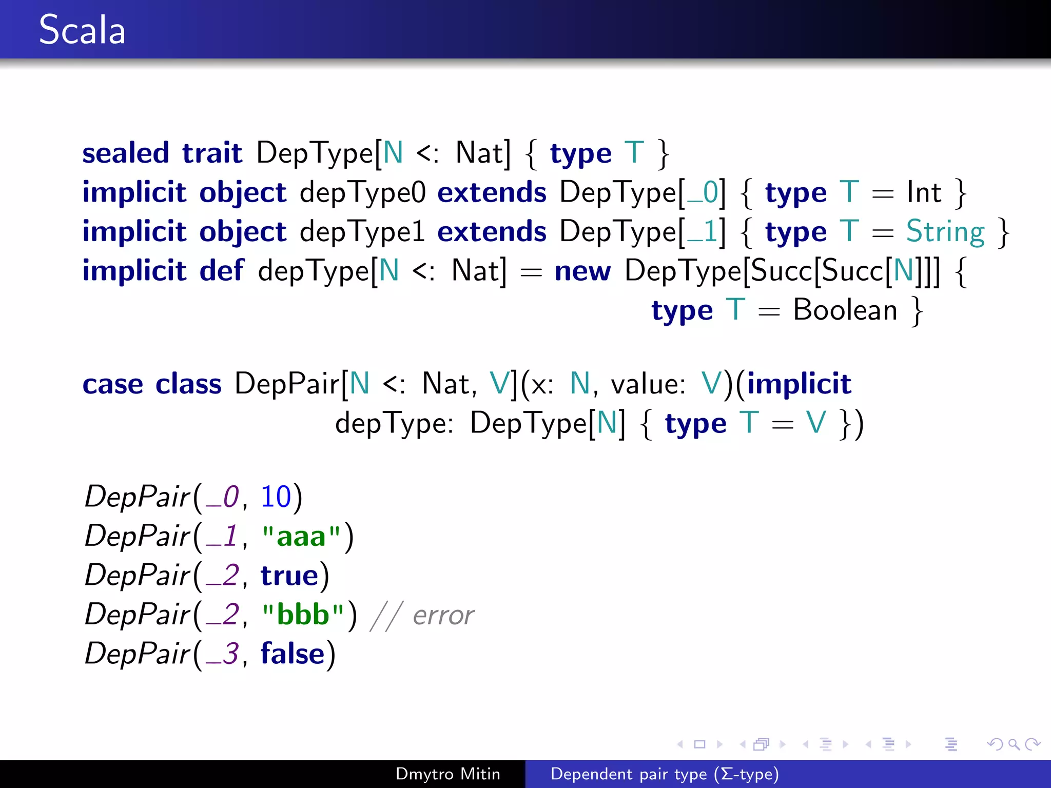 Scala
sealed trait DepType[N <: Nat] { type T }
implicit object depType0 extends DepType[ 0] { type T = Int }
implicit object depType1 extends DepType[ 1] { type T = String }
implicit def depType[N <: Nat] = new DepType[Succ[Succ[N]]] {
type T = Boolean }
case class DepPair[N <: Nat, V](x: N, value: V)(implicit
depType: DepType[N] { type T = V })
DepPair( 0, 10)
DepPair( 1, "aaa")
DepPair( 2, true)
DepPair( 2, "bbb") // error
DepPair( 3, false)
Dmytro Mitin Dependent pair type (Σ-type)
 