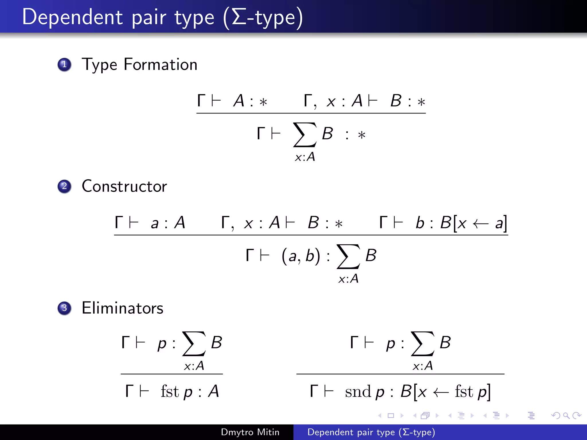 Dependent pair type (Σ-type)
1 Type Formation
Γ A : ∗ Γ, x : A B : ∗
Γ
x:A
B : ∗
2 Constructor
Γ a : A Γ, x : A B : ∗ Γ b : B[x ← a]
Γ (a, b) :
x:A
B
3 Eliminators
Γ p :
x:A
B
Γ fst p : A
Γ p :
x:A
B
Γ snd p : B[x ← fst p]
Dmytro Mitin Dependent pair type (Σ-type)
 