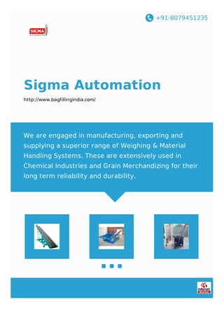 +91-8079451235
Sigma Automation
http://www.bagfillingindia.com/
We are engaged in manufacturing, exporting and
supplying a superior range of Weighing & Material
Handling Systems. These are extensively used in
Chemical Industries and Grain Merchandizing for their
long term reliability and durability.
 