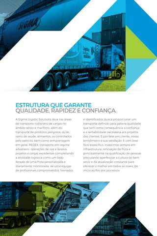 ESTRUTURA QUE GARANTE
QUALIDADE, RAPIDEZ E CONFIANÇA.
A Sigma Logistic Solutions atua nas áreas
de transporte rodoviário de cargas no
âmbito aéreo e marítimo, além do
transporte de produtos perigosos, os do
ramo de saúde, alimentos, os controlados
pelo exército, bem como armazenagem
em geral, REDEX, transporte em regime
aduaneiro, operações de ova e desova,
projetos e cargas excedentes completando
a atividade logística como um todo.
Através de uma frota personalizada e
diariamente monitorada, de uma equipe
de proﬁssionais comprometidos, treinados
e identiﬁcados, busca proporcionar um
transporte deﬁnido pela palavra qualidade
que tem como consequência a conﬁança
e a rentabilidade necessária aos projetos
dos clientes. E por falar em cliente, nosso
termômetro é sua satisfação. E com esse
foco especíﬁco, investimos sempre em
infraestrutura, renovação de frota e
principalmente na qualiﬁcação de pessoas
procurando aperfeiçoar a cultura do bem
servir e da atualização constante para
oferecer o melhor em todos os níveis, do
início ao ﬁm dos processos.
 