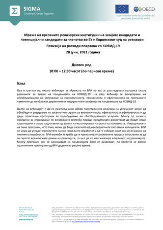 2 Rue André Pascal
75775 Paris Cedex 16
France
mailto:sigmaweb@oecd.org
Тел.: +33 (0) 1 45 24 82 00
www.sigmaweb.org
Овој документ е подготвен со финансиска помош од Европската унија (ЕУ). Документот не треба да се смета дека ги
одразува официјалните ставови на ЕУ, на ОЕЦД или на нејзините земји-членки, или на партнерите кои учествуваат во
програмата СИГМА. Мислењата коишто се изразени и изнесените аргументи се ставови на авторите.
Овој документ и секоја мапа вклучена во истиот не се во спротивност со статусот или суверенитетот на која било
територија, означувањето на меѓународните граници и со името на која било територија, град или област.
© ОЕЦД 2021 – Користењето на овој материјал, во дигитална или печатена форма, е уредено со Условите објавени на
веб-страницата на ОЕЦД http://www.oecd.org/termsandconditions.
Мрежа на врховните ревизорски институции на земјите кандидати и
потенцијални кандидати за членство во ЕУ и Европскиот суд на ревизори
Ревизија на расходи поврзани со КОВИД-19
28 јуни, 2021 година
Дневен ред
10:00 – 12:30 часот (по париско време)
Вовед
Ова е третиот од низата вебинари за Мрежата на ВРИ на кој се разгледуваат прашања околу
ревизиите за време на пандемијата на КОВИД-19. На овој вебинар се фокусираме на
обезбедувањето на уверување за економичноста, ефикасноста и ефективноста на програмите
наменети да ги ублажат директните и индиректните влијанија на пандемијата од КОВИД-19.
Целта на вебинарот е да се разгледа како добро таргетираната ревизија на успешност може да
обезбеди и уверување на засегнатите страни за економичноста, ефикасноста и ефективноста и да
даде практични препораки за подобрување на обезбедувањето услугите. Многу од шемите
воведени за справување со вонредната состојба поради пандемијата ризикуваат да бидат лошо
таргетирани и лошо подготвени од аспект на исполнување на целта на политиката. Извршувањето
на овие програми, исто така, може да биде засегнато од несоодветните системи и капацитети. ВРИ
ќе мора да утврдат приоритети за кои теми да ги обработат и да ги изберат оние кои се во рамки на
нивните способности. ВРИ можеби ќе треба да ги преиспитаат сопствените процеси и постапки за да
ги скратат временските рамки на ревизијата, со цел да се максимизира влијанието од ревизијата.
Многу програми кои се занимаваат со пандемијата брзо се развиваат, па особено се важни
практичните препораки од ВРИ дадени во реално време.
 
