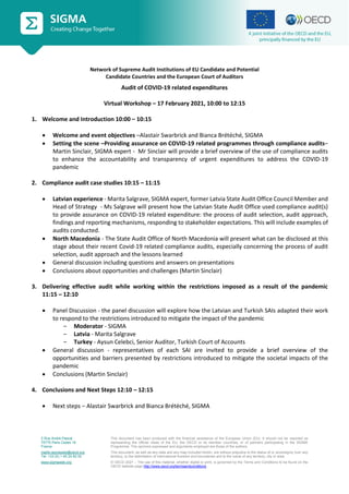 2 Rue André Pascal
75775 Paris Cedex 16
France
mailto:sigmaweb@oecd.org
Tel: +33 (0) 1 45 24 82 00
www.sigmaweb.org
This document has been produced with the financial assistance of the European Union (EU). It should not be reported as
representing the official views of the EU, the OECD or its member countries, or of partners participating in the SIGMA
Programme. The opinions expressed and arguments employed are those of the authors.
This document, as well as any data and any map included herein, are without prejudice to the status of or sovereignty over any
territory, to the delimitation of international frontiers and boundaries and to the name of any territory, city or area.
© OECD 2021 – The use of this material, whether digital or print, is governed by the Terms and Conditions to be found on the
OECD website page http://www.oecd.org/termsandconditions.
Network of Supreme Audit Institutions of EU Candidate and Potential
Candidate Countries and the European Court of Auditors
Audit of COVID-19 related expenditures
Virtual Workshop – 17 February 2021, 10:00 to 12:15
1. Welcome and Introduction 10:00 – 10:15
 Welcome and event objectives –Alastair Swarbrick and Bianca Brétéché, SIGMA
 Setting the scene –Providing assurance on COVID-19 related programmes through compliance audits–
Martin Sinclair, SIGMA expert - Mr Sinclair will provide a brief overview of the use of compliance audits
to enhance the accountability and transparency of urgent expenditures to address the COVID-19
pandemic
2. Compliance audit case studies 10:15 – 11:15
 Latvian experience - Marita Salgrave, SIGMA expert, former Latvia State Audit Office Council Member and
Head of Strategy - Ms Salgrave will present how the Latvian State Audit Office used compliance audit(s)
to provide assurance on COVID-19 related expenditure: the process of audit selection, audit approach,
findings and reporting mechanisms, responding to stakeholder expectations. This will include examples of
audits conducted.
 North Macedonia - The State Audit Office of North Macedonia will present what can be disclosed at this
stage about their recent Covid-19 related compliance audits, especially concerning the process of audit
selection, audit approach and the lessons learned
 General discussion including questions and answers on presentations
 Conclusions about opportunities and challenges (Martin Sinclair)
3. Delivering effective audit while working within the restrictions imposed as a result of the pandemic
11:15 – 12:10
 Panel Discussion - the panel discussion will explore how the Latvian and Turkish SAIs adapted their work
to respond to the restrictions introduced to mitigate the impact of the pandemic
‒ Moderator - SIGMA
‒ Latvia - Marita Salgrave
‒ Turkey - Aysun Celebci, Senior Auditor, Turkish Court of Accounts
 General discussion - representatives of each SAI are invited to provide a brief overview of the
opportunities and barriers presented by restrictions introduced to mitigate the societal impacts of the
pandemic
 Conclusions (Martin Sinclair)
4. Conclusions and Next Steps 12:10 – 12:15
 Next steps – Alastair Swarbrick and Bianca Brétéché, SIGMA
 