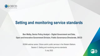Setting and monitoring service standards
Ben Welby, Senior Policy Analyst – Digital Government and Data,
Open and Innovative Government Division, Public Governance Directorate, OECD
SIGMA webinar series: Citizen-centric public services in the Western Balkans
Session 3: Setting and monitoring service standards
5 July 2022
 