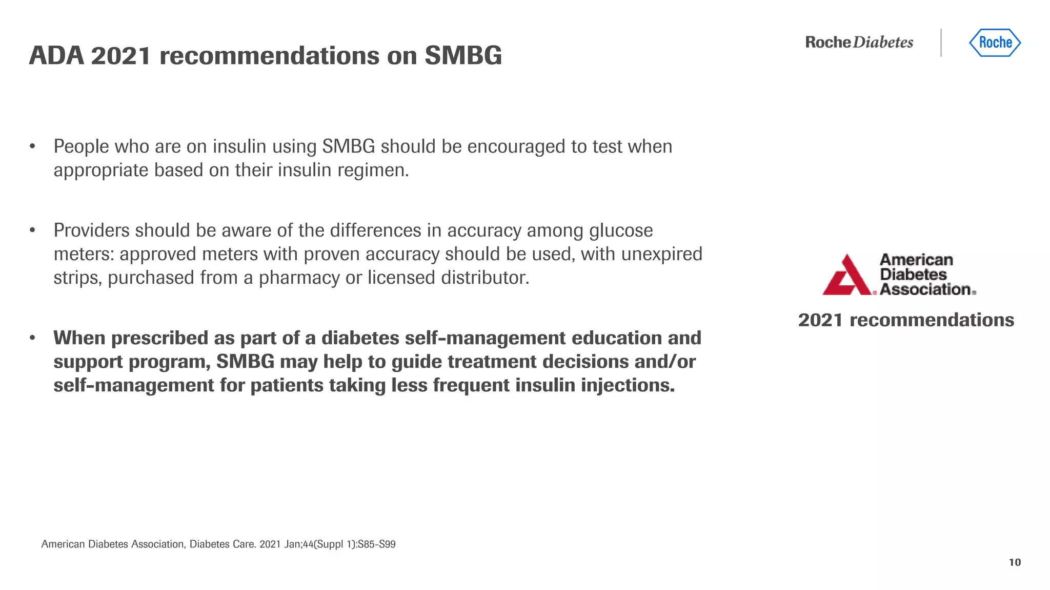 10
• People who are on insulin using SMBG should be encouraged to test when
appropriate based on their insulin regimen.
• Providers should be aware of the differences in accuracy among glucose
meters: approved meters with proven accuracy should be used, with unexpired
strips, purchased from a pharmacy or licensed distributor.
• When prescribed as part of a diabetes self-management education and
support program, SMBG may help to guide treatment decisions and/or
self-management for patients taking less frequent insulin injections.
ADA 2021 recommendations on SMBG
American Diabetes Association, Diabetes Care. 2021 Jan;44(Suppl 1):S85-S99
2021 recommendations
 