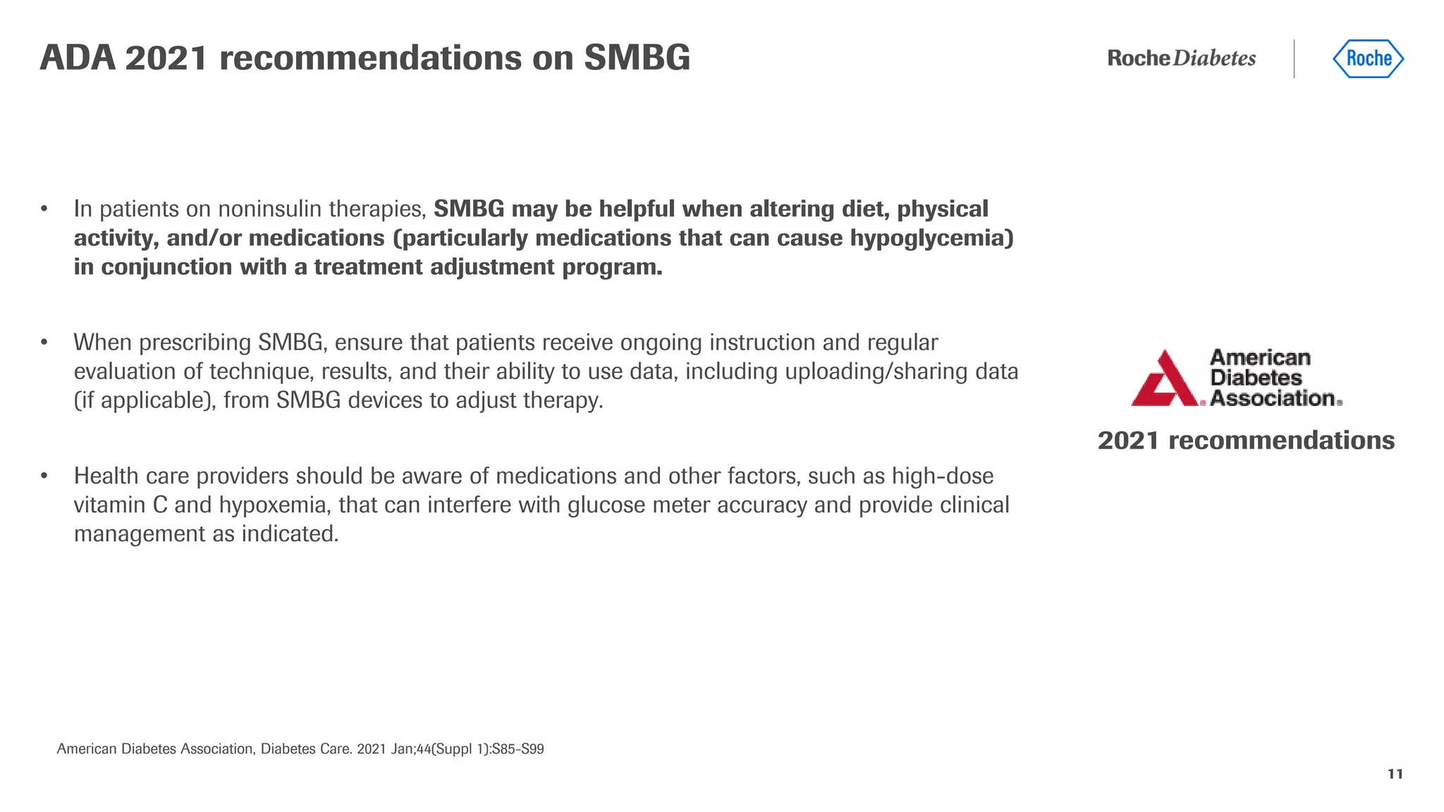 11
• In patients on noninsulin therapies, SMBG may be helpful when altering diet, physical
activity, and/or medications (particularly medications that can cause hypoglycemia)
in conjunction with a treatment adjustment program.
• When prescribing SMBG, ensure that patients receive ongoing instruction and regular
evaluation of technique, results, and their ability to use data, including uploading/sharing data
(if applicable), from SMBG devices to adjust therapy.
• Health care providers should be aware of medications and other factors, such as high-dose
vitamin C and hypoxemia, that can interfere with glucose meter accuracy and provide clinical
management as indicated.
ADA 2021 recommendations on SMBG
American Diabetes Association, Diabetes Care. 2021 Jan;44(Suppl 1):S85-S99
2021 recommendations
 