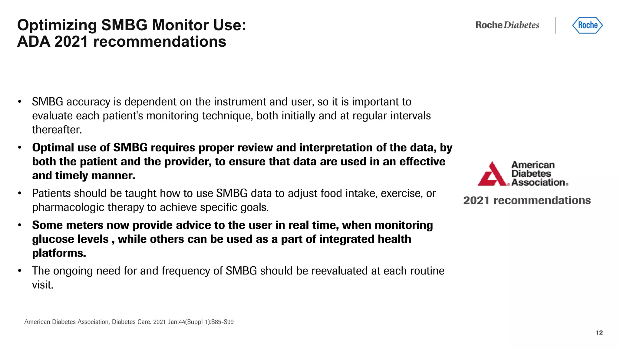 12
• SMBG accuracy is dependent on the instrument and user, so it is important to
evaluate each patient's monitoring technique, both initially and at regular intervals
thereafter.
• Optimal use of SMBG requires proper review and interpretation of the data, by
both the patient and the provider, to ensure that data are used in an effective
and timely manner.
• Patients should be taught how to use SMBG data to adjust food intake, exercise, or
pharmacologic therapy to achieve specific goals.
• Some meters now provide advice to the user in real time, when monitoring
glucose levels , while others can be used as a part of integrated health
platforms.
• The ongoing need for and frequency of SMBG should be reevaluated at each routine
visit.
Optimizing SMBG Monitor Use:
ADA 2021 recommendations
American Diabetes Association, Diabetes Care. 2021 Jan;44(Suppl 1):S85-S99
2021 recommendations
 