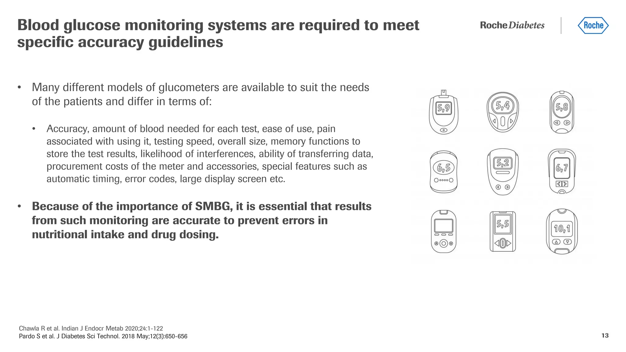 Chawla R et al. Indian J Endocr Metab 2020;24:1-122
Pardo S et al. J Diabetes Sci Technol. 2018 May;12(3):650-656 13
• Many different models of glucometers are available to suit the needs
of the patients and differ in terms of:
• Accuracy, amount of blood needed for each test, ease of use, pain
associated with using it, testing speed, overall size, memory functions to
store the test results, likelihood of interferences, ability of transferring data,
procurement costs of the meter and accessories, special features such as
automatic timing, error codes, large display screen etc.
• Because of the importance of SMBG, it is essential that results
from such monitoring are accurate to prevent errors in
nutritional intake and drug dosing.
Blood glucose monitoring systems are required to meet
specific accuracy guidelines
 