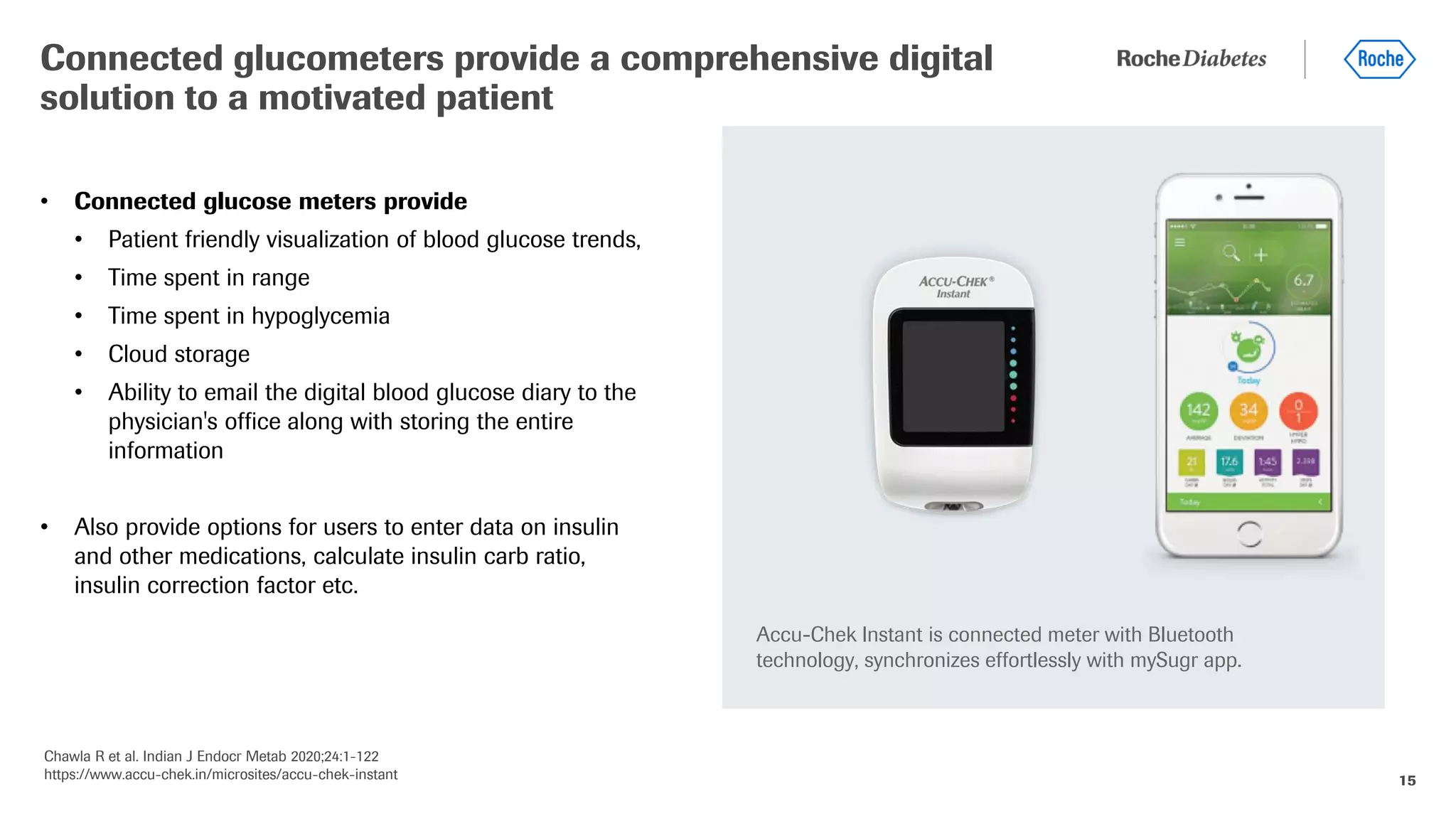 15
• Connected glucose meters provide
• Patient friendly visualization of blood glucose trends,
• Time spent in range
• Time spent in hypoglycemia
• Cloud storage
• Ability to email the digital blood glucose diary to the
physician's office along with storing the entire
information
• Also provide options for users to enter data on insulin
and other medications, calculate insulin carb ratio,
insulin correction factor etc.
Connected glucometers provide a comprehensive digital
solution to a motivated patient
Chawla R et al. Indian J Endocr Metab 2020;24:1-122
https://www.accu-chek.in/microsites/accu-chek-instant
Accu-Chek Instant is connected meter with Bluetooth
technology, synchronizes effortlessly with mySugr app.
 