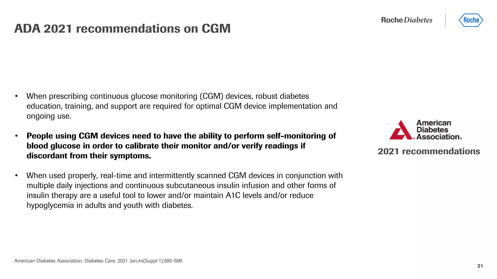 21
• When prescribing continuous glucose monitoring (CGM) devices, robust diabetes
education, training, and support are required for optimal CGM device implementation and
ongoing use.
• People using CGM devices need to have the ability to perform self-monitoring of
blood glucose in order to calibrate their monitor and/or verify readings if
discordant from their symptoms.
• When used properly, real-time and intermittently scanned CGM devices in conjunction with
multiple daily injections and continuous subcutaneous insulin infusion and other forms of
insulin therapy are a useful tool to lower and/or maintain A1C levels and/or reduce
hypoglycemia in adults and youth with diabetes.
ADA 2021 recommendations on CGM
American Diabetes Association, Diabetes Care. 2021 Jan;44(Suppl 1):S85-S99
2021 recommendations
 