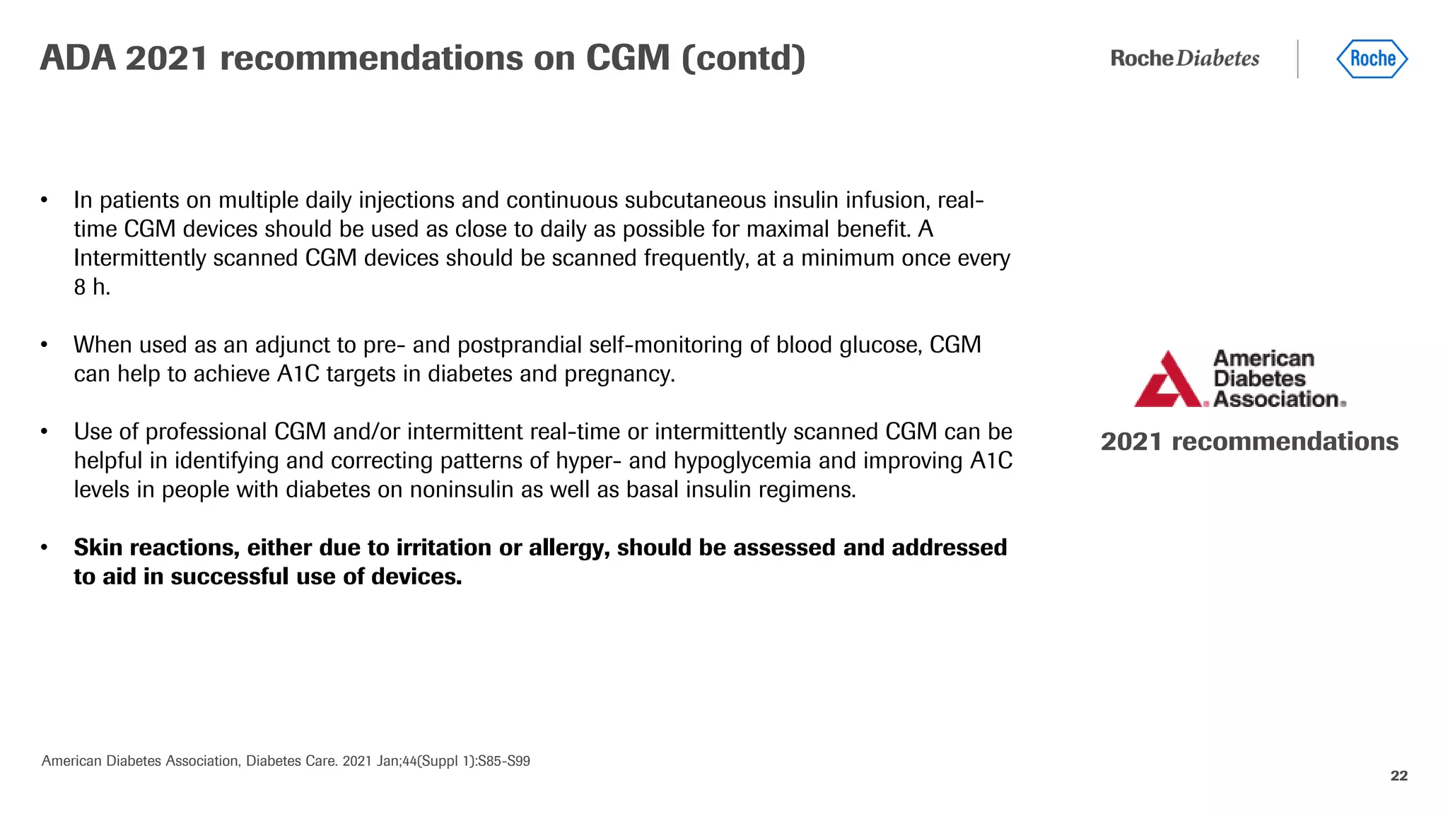 22
• In patients on multiple daily injections and continuous subcutaneous insulin infusion, real-
time CGM devices should be used as close to daily as possible for maximal benefit. A
Intermittently scanned CGM devices should be scanned frequently, at a minimum once every
8 h.
• When used as an adjunct to pre- and postprandial self-monitoring of blood glucose, CGM
can help to achieve A1C targets in diabetes and pregnancy.
• Use of professional CGM and/or intermittent real-time or intermittently scanned CGM can be
helpful in identifying and correcting patterns of hyper- and hypoglycemia and improving A1C
levels in people with diabetes on noninsulin as well as basal insulin regimens.
• Skin reactions, either due to irritation or allergy, should be assessed and addressed
to aid in successful use of devices.
ADA 2021 recommendations on CGM (contd)
American Diabetes Association, Diabetes Care. 2021 Jan;44(Suppl 1):S85-S99
2021 recommendations
 