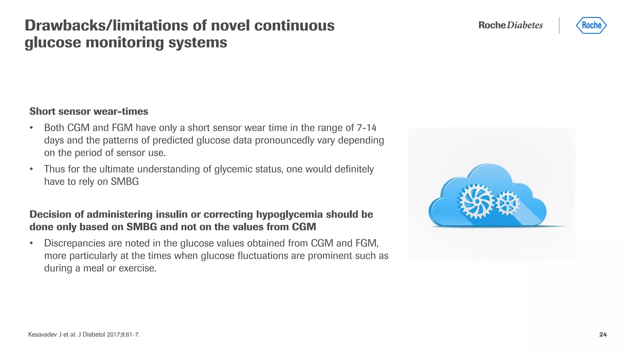 Kesavadev J et al. J Diabetol 2017;8:61-7. 24
Short sensor wear-times
• Both CGM and FGM have only a short sensor wear time in the range of 7-14
days and the patterns of predicted glucose data pronouncedly vary depending
on the period of sensor use.
• Thus for the ultimate understanding of glycemic status, one would definitely
have to rely on SMBG
Decision of administering insulin or correcting hypoglycemia should be
done only based on SMBG and not on the values from CGM
• Discrepancies are noted in the glucose values obtained from CGM and FGM,
more particularly at the times when glucose fluctuations are prominent such as
during a meal or exercise.
Drawbacks/limitations of novel continuous
glucose monitoring systems
 