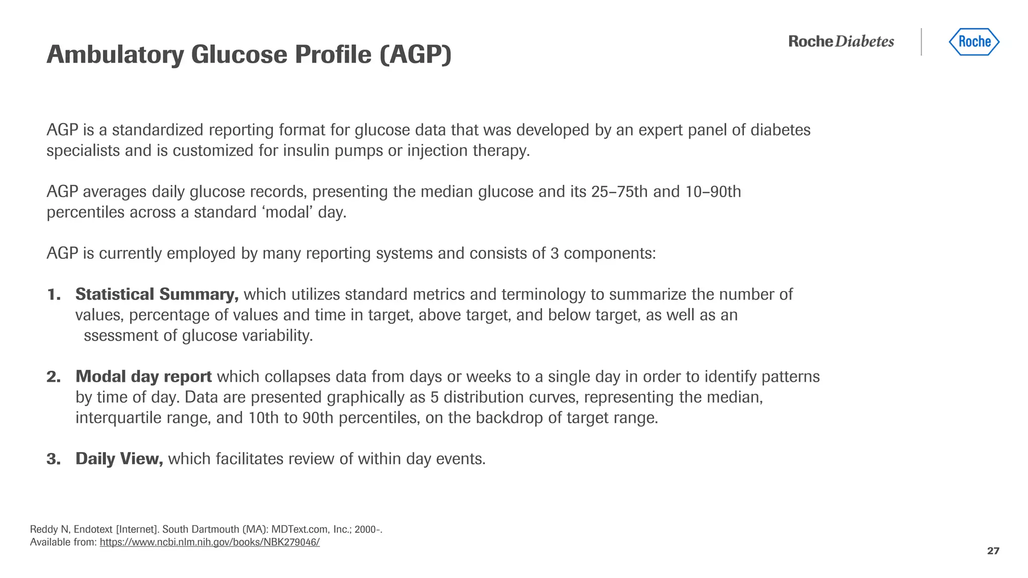 27
AGP is a standardized reporting format for glucose data that was developed by an expert panel of diabetes
specialists and is customized for insulin pumps or injection therapy.
AGP averages daily glucose records, presenting the median glucose and its 25–75th and 10–90th
percentiles across a standard ‘modal’ day.
AGP is currently employed by many reporting systems and consists of 3 components:
1. Statistical Summary, which utilizes standard metrics and terminology to summarize the number of
values, percentage of values and time in target, above target, and below target, as well as an
assessment of glucose variability.
2. Modal day report which collapses data from days or weeks to a single day in order to identify patterns
by time of day. Data are presented graphically as 5 distribution curves, representing the median,
interquartile range, and 10th to 90th percentiles, on the backdrop of target range.
3. Daily View, which facilitates review of within day events.
Ambulatory Glucose Profile (AGP)
Reddy N, Endotext [Internet]. South Dartmouth (MA): MDText.com, Inc.; 2000-.
Available from: https://www.ncbi.nlm.nih.gov/books/NBK279046/
 