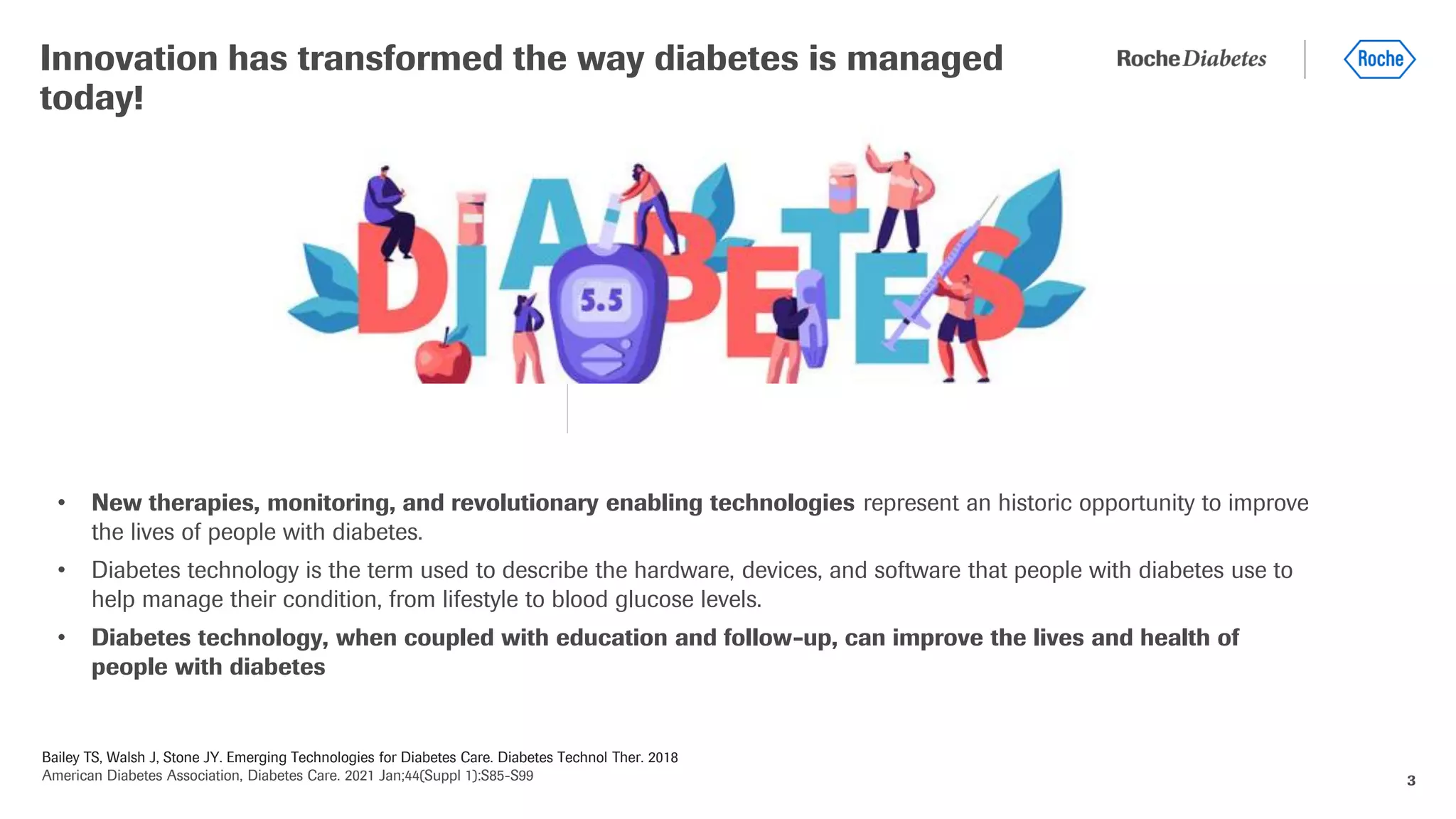 Bailey TS, Walsh J, Stone JY. Emerging Technologies for Diabetes Care. Diabetes Technol Ther. 2018
American Diabetes Association, Diabetes Care. 2021 Jan;44(Suppl 1):S85-S99 3
• New therapies, monitoring, and revolutionary enabling technologies represent an historic opportunity to improve
the lives of people with diabetes.
• Diabetes technology is the term used to describe the hardware, devices, and software that people with diabetes use to
help manage their condition, from lifestyle to blood glucose levels.
• Diabetes technology, when coupled with education and follow-up, can improve the lives and health of
people with diabetes
Innovation has transformed the way diabetes is managed
today!
 