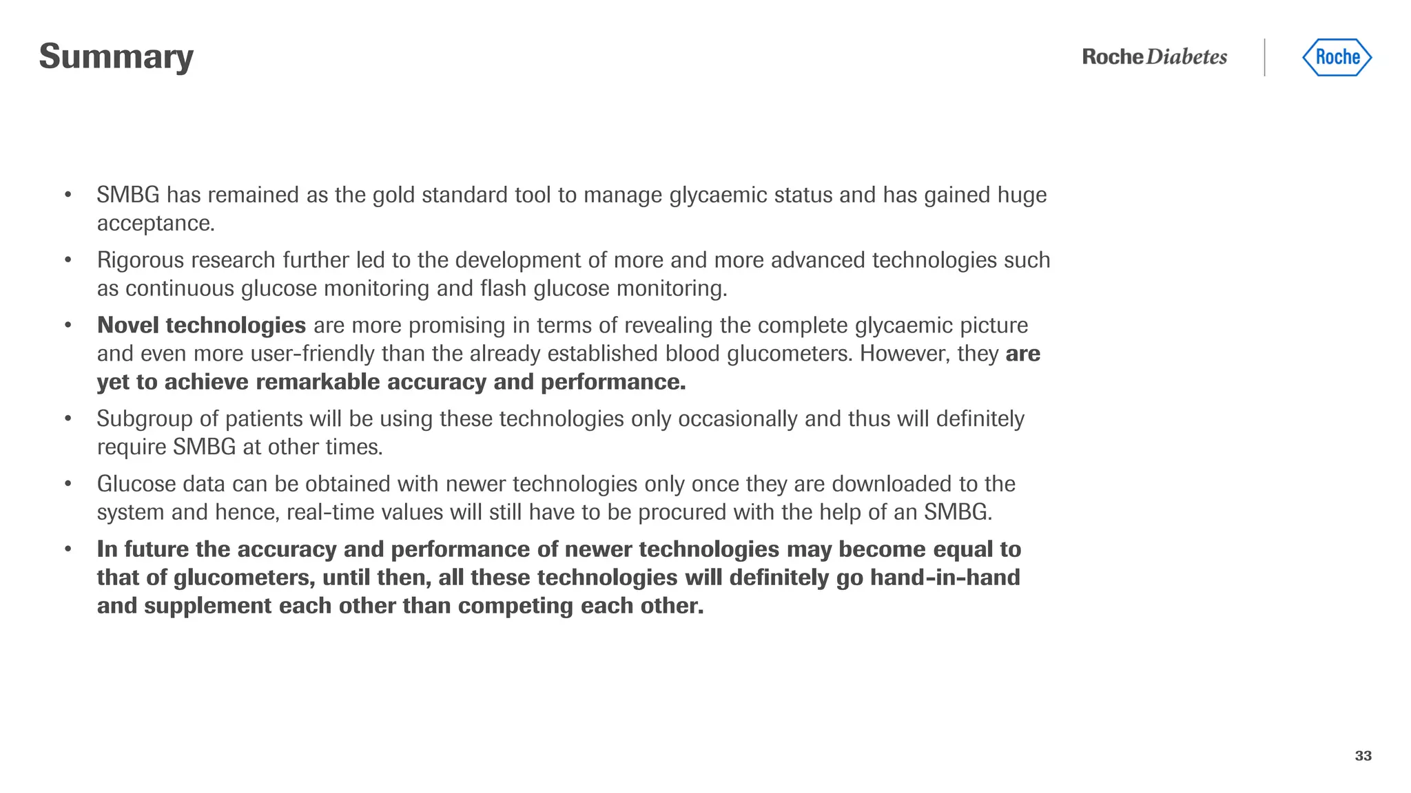 33
• SMBG has remained as the gold standard tool to manage glycaemic status and has gained huge
acceptance.
• Rigorous research further led to the development of more and more advanced technologies such
as continuous glucose monitoring and flash glucose monitoring.
• Novel technologies are more promising in terms of revealing the complete glycaemic picture
and even more user-friendly than the already established blood glucometers. However, they are
yet to achieve remarkable accuracy and performance.
• Subgroup of patients will be using these technologies only occasionally and thus will definitely
require SMBG at other times.
• Glucose data can be obtained with newer technologies only once they are downloaded to the
system and hence, real-time values will still have to be procured with the help of an SMBG.
• In future the accuracy and performance of newer technologies may become equal to
that of glucometers, until then, all these technologies will definitely go hand-in-hand
and supplement each other than competing each other.
Summary
 