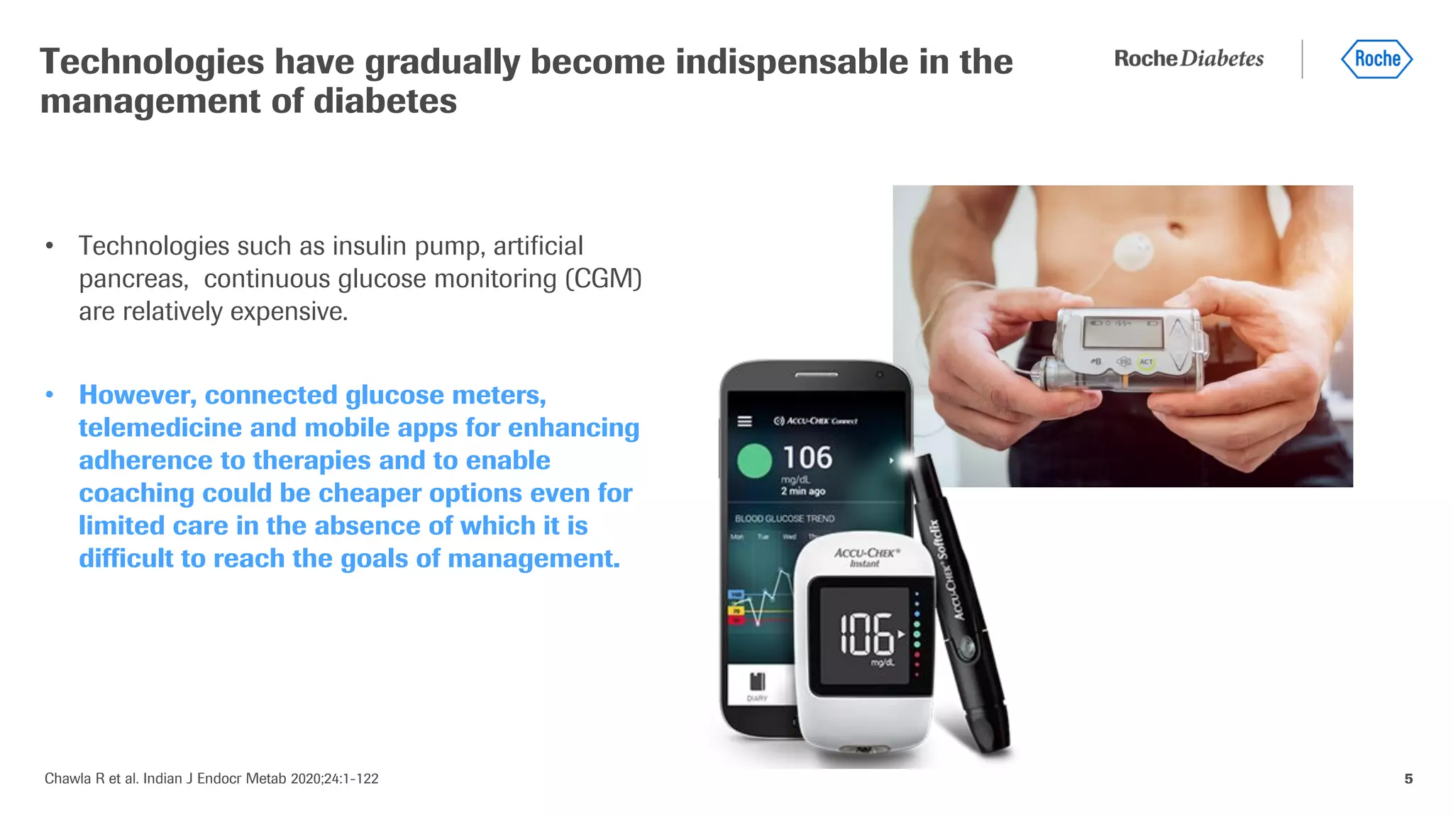 Chawla R et al. Indian J Endocr Metab 2020;24:1-122 5
• Technologies such as insulin pump, artificial
pancreas, continuous glucose monitoring (CGM)
are relatively expensive.
• However, connected glucose meters,
telemedicine and mobile apps for enhancing
adherence to therapies and to enable
coaching could be cheaper options even for
limited care in the absence of which it is
difficult to reach the goals of management.
Technologies have gradually become indispensable in the
management of diabetes
 