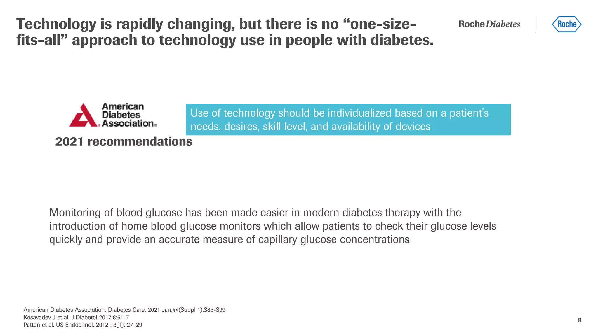 American Diabetes Association, Diabetes Care. 2021 Jan;44(Suppl 1):S85-S99
Kesavadev J et al. J Diabetol 2017;8:61-7
Patton et al. US Endocrinol. 2012 ; 8(1): 27–29
8
Technology is rapidly changing, but there is no “one-size-
fits-all” approach to technology use in people with diabetes.
2021 recommendations
Use of technology should be individualized based on a patient's
needs, desires, skill level, and availability of devices
Monitoring of blood glucose has been made easier in modern diabetes therapy with the
introduction of home blood glucose monitors which allow patients to check their glucose levels
quickly and provide an accurate measure of capillary glucose concentrations
 