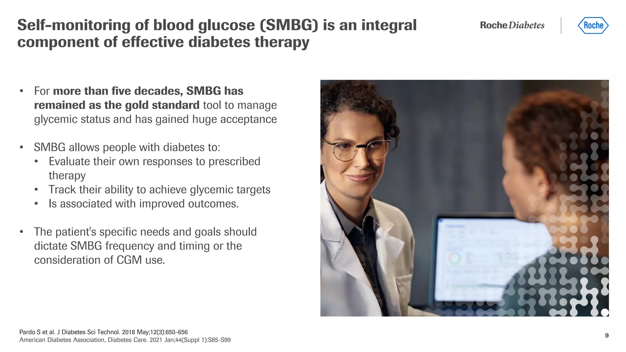 Pardo S et al. J Diabetes Sci Technol. 2018 May;12(3):650-656
American Diabetes Association, Diabetes Care. 2021 Jan;44(Suppl 1):S85-S99
9
• For more than five decades, SMBG has
remained as the gold standard tool to manage
glycemic status and has gained huge acceptance
• SMBG allows people with diabetes to:
• Evaluate their own responses to prescribed
therapy
• Track their ability to achieve glycemic targets
• Is associated with improved outcomes.
• The patient's specific needs and goals should
dictate SMBG frequency and timing or the
consideration of CGM use.
Self-monitoring of blood glucose (SMBG) is an integral
component of effective diabetes therapy
 