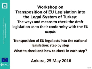 © OECD
AjointinitiativeoftheOECDandtheEuropeanUnion,
principallyfinancedbytheEU
Workshop on
Transposition of EU Legislation into
the Legal System of Turkey:
The ways and means to check the draft
legislation as to their conformity with the EU
acquis
Transposition of EU legal acts into the national
legislation: step by step
What to check and how to check in each step?
Ankara, 25 May 2016
 