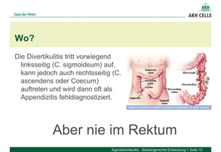 Die Divertikulitis tritt vorwiegend
linksseitig (C. sigmoideum) auf,
kann jedoch auch rechtsseitig (C.
ascendens oder Coecum)
auftreten und wird dann oft als
Appendizitis fehldiagnostiziert.
Wo?
Sigmadivertikulitis - Stadiengerechte Entwicklung Seite 10
Aber nie im Rektum
 
