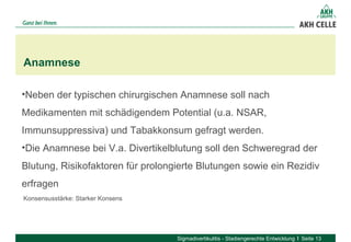 Anamnese
Sigmadivertikulitis - Stadiengerechte Entwicklung Seite 13
Konsensusstärke: Starker Konsens
•Neben der typischen chirurgischen Anamnese soll nach
Medikamenten mit schädigendem Potential (u.a. NSAR,
Immunsuppressiva) und Tabakkonsum gefragt werden.
•Die Anamnese bei V.a. Divertikelblutung soll den Schweregrad der
Blutung, Risikofaktoren für prolongierte Blutungen sowie ein Rezidiv
erfragen
 